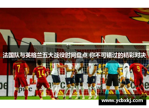 法国队与英格兰五大战役时间盘点 你不可错过的精彩对决 法国队与英格兰五大战役时间盘点 你不可错过的精彩对决