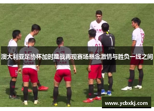 澳大利亚足协杯加时鏖战再现赛场悬念激情与胜负一线之间 澳大利亚足协杯加时鏖战再现赛场悬念激情与胜负一线之间